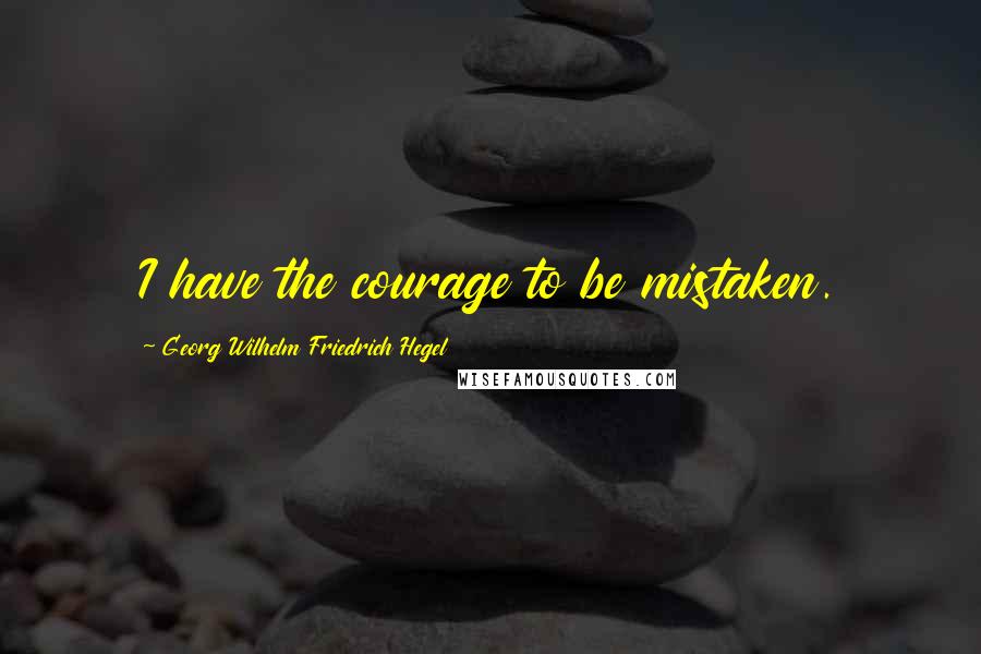 Georg Wilhelm Friedrich Hegel Quotes: I have the courage to be mistaken.