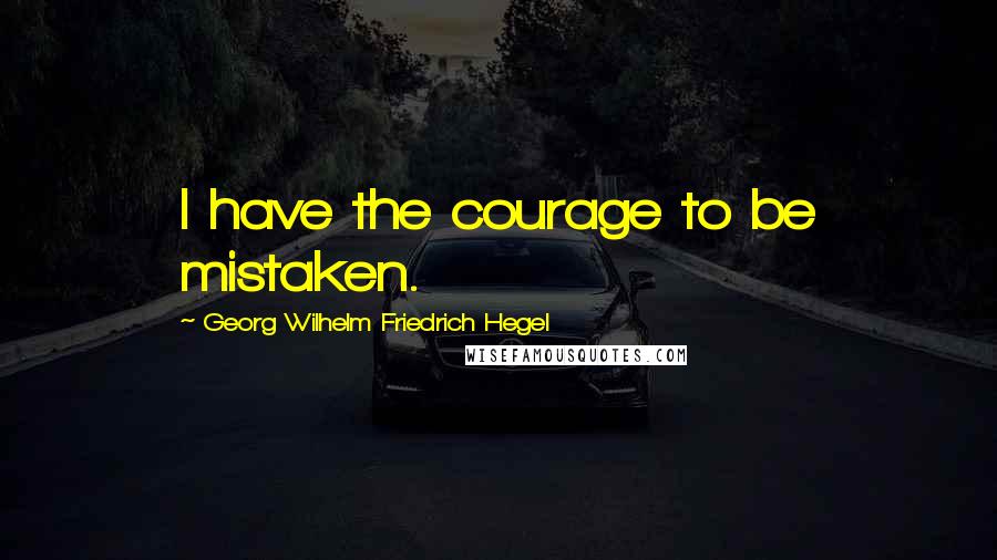 Georg Wilhelm Friedrich Hegel Quotes: I have the courage to be mistaken.