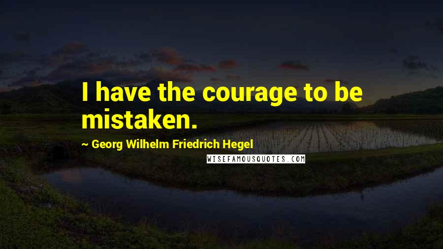 Georg Wilhelm Friedrich Hegel Quotes: I have the courage to be mistaken.