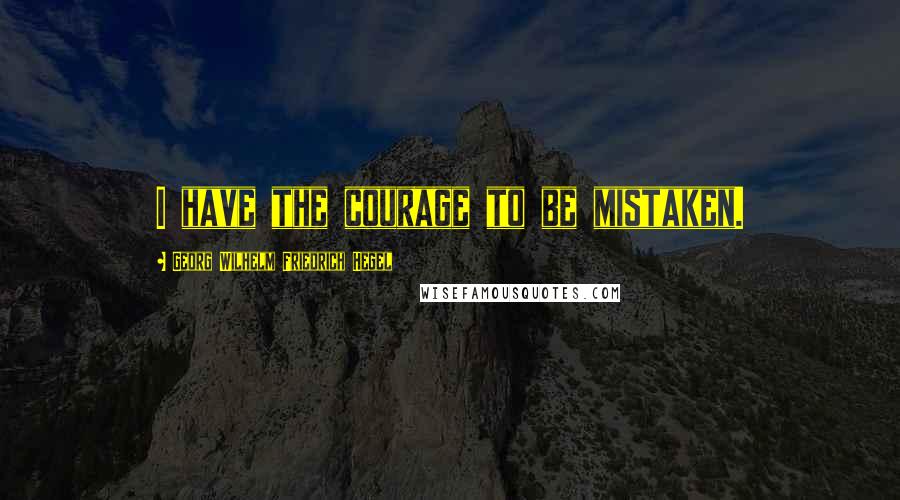 Georg Wilhelm Friedrich Hegel Quotes: I have the courage to be mistaken.