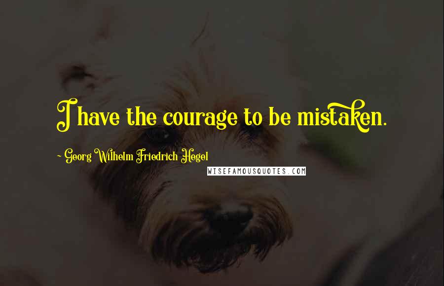 Georg Wilhelm Friedrich Hegel Quotes: I have the courage to be mistaken.