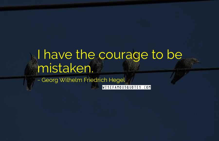 Georg Wilhelm Friedrich Hegel Quotes: I have the courage to be mistaken.