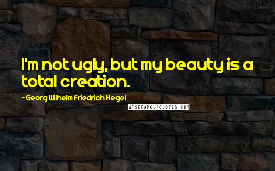 Georg Wilhelm Friedrich Hegel Quotes: I'm not ugly, but my beauty is a total creation.