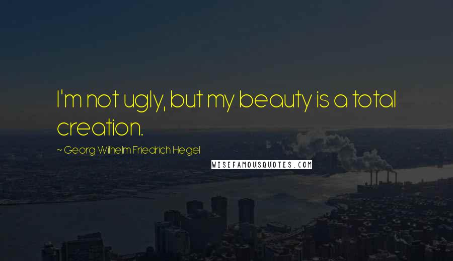 Georg Wilhelm Friedrich Hegel Quotes: I'm not ugly, but my beauty is a total creation.