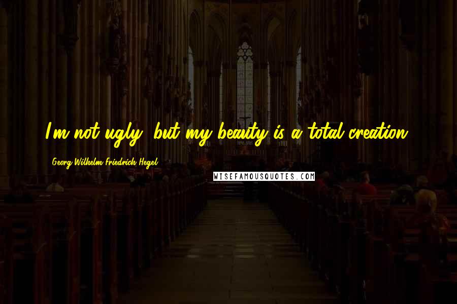 Georg Wilhelm Friedrich Hegel Quotes: I'm not ugly, but my beauty is a total creation.