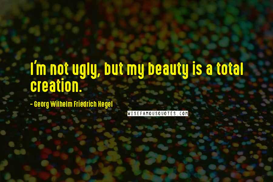 Georg Wilhelm Friedrich Hegel Quotes: I'm not ugly, but my beauty is a total creation.