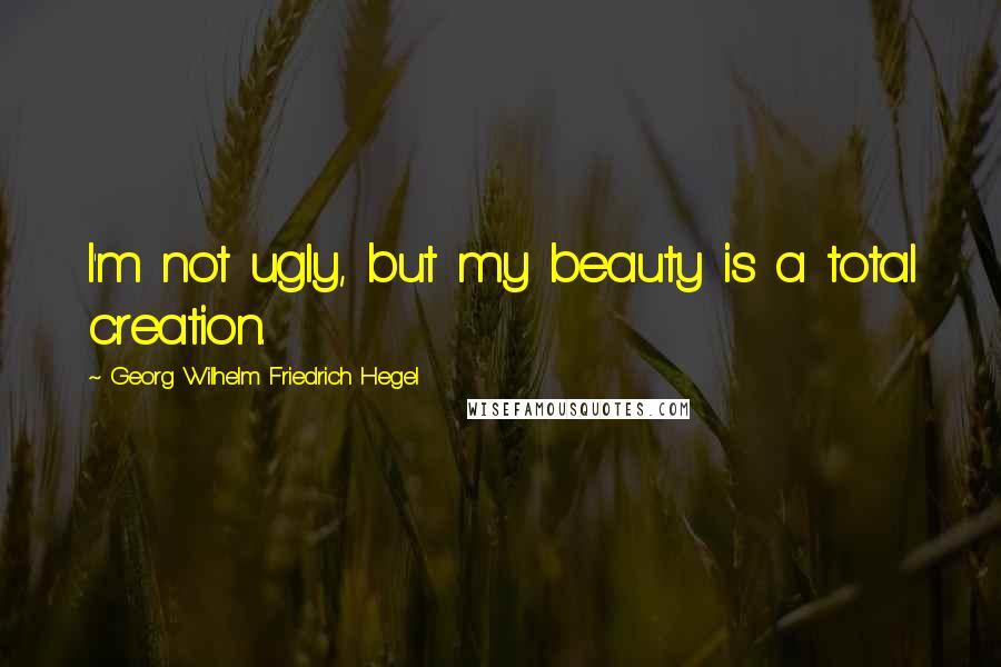 Georg Wilhelm Friedrich Hegel Quotes: I'm not ugly, but my beauty is a total creation.