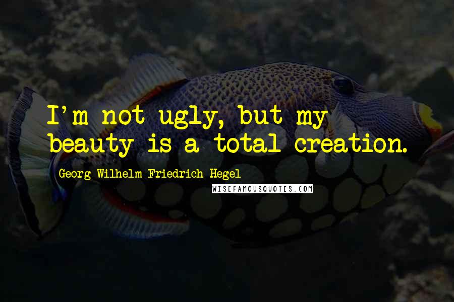 Georg Wilhelm Friedrich Hegel Quotes: I'm not ugly, but my beauty is a total creation.