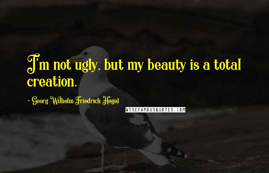 Georg Wilhelm Friedrich Hegel Quotes: I'm not ugly, but my beauty is a total creation.