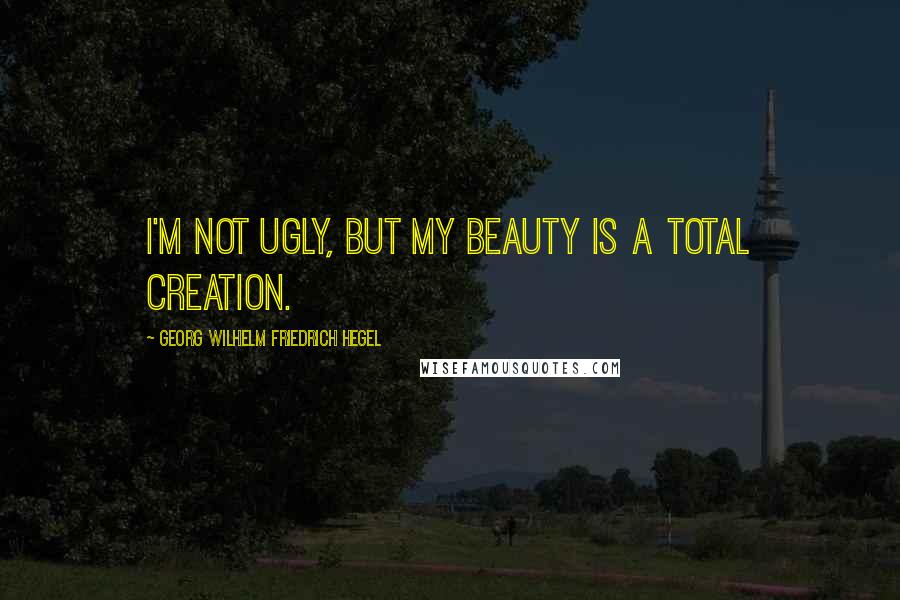 Georg Wilhelm Friedrich Hegel Quotes: I'm not ugly, but my beauty is a total creation.