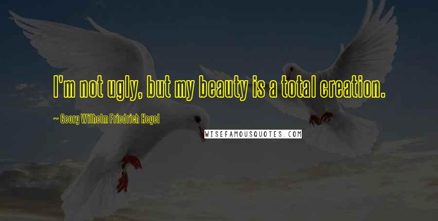 Georg Wilhelm Friedrich Hegel Quotes: I'm not ugly, but my beauty is a total creation.