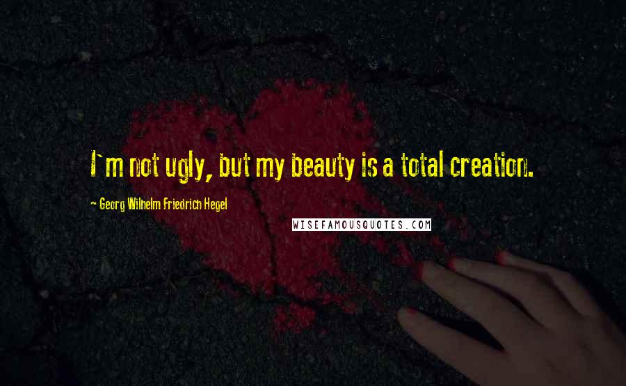 Georg Wilhelm Friedrich Hegel Quotes: I'm not ugly, but my beauty is a total creation.