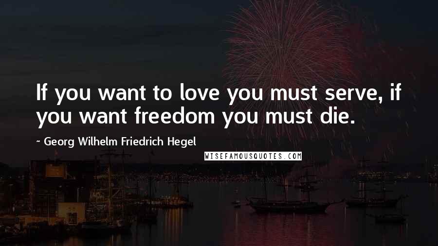 Georg Wilhelm Friedrich Hegel Quotes: If you want to love you must serve, if you want freedom you must die.