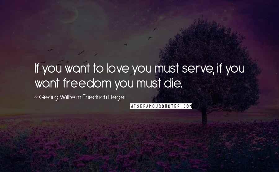 Georg Wilhelm Friedrich Hegel Quotes: If you want to love you must serve, if you want freedom you must die.