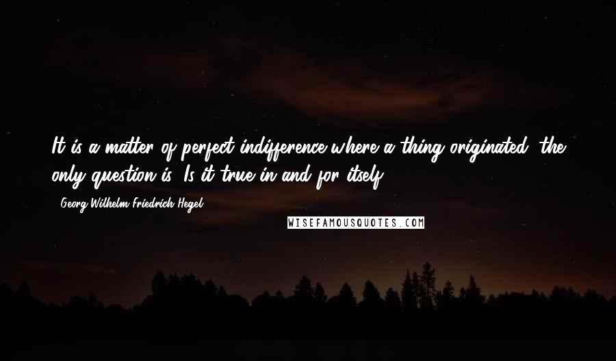 Georg Wilhelm Friedrich Hegel Quotes: It is a matter of perfect indifference where a thing originated; the only question is: Is it true in and for itself?