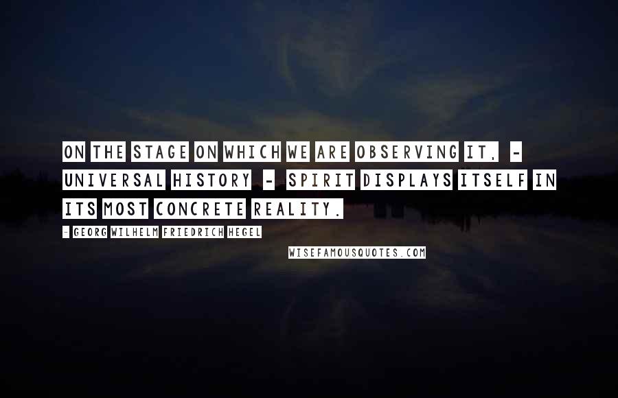 Georg Wilhelm Friedrich Hegel Quotes: On the stage on which we are observing it,  -  Universal History  -  Spirit displays itself in its most concrete reality.