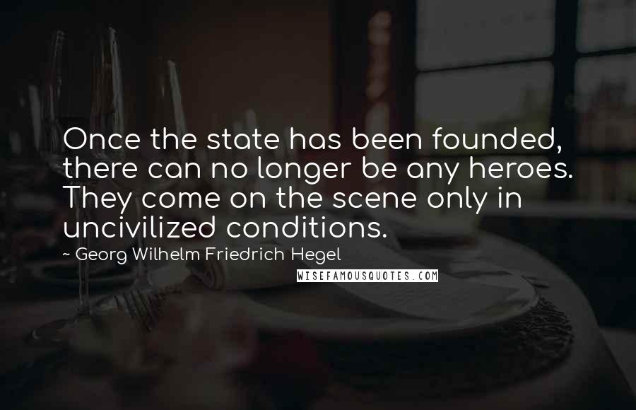 Georg Wilhelm Friedrich Hegel Quotes: Once the state has been founded, there can no longer be any heroes. They come on the scene only in uncivilized conditions.