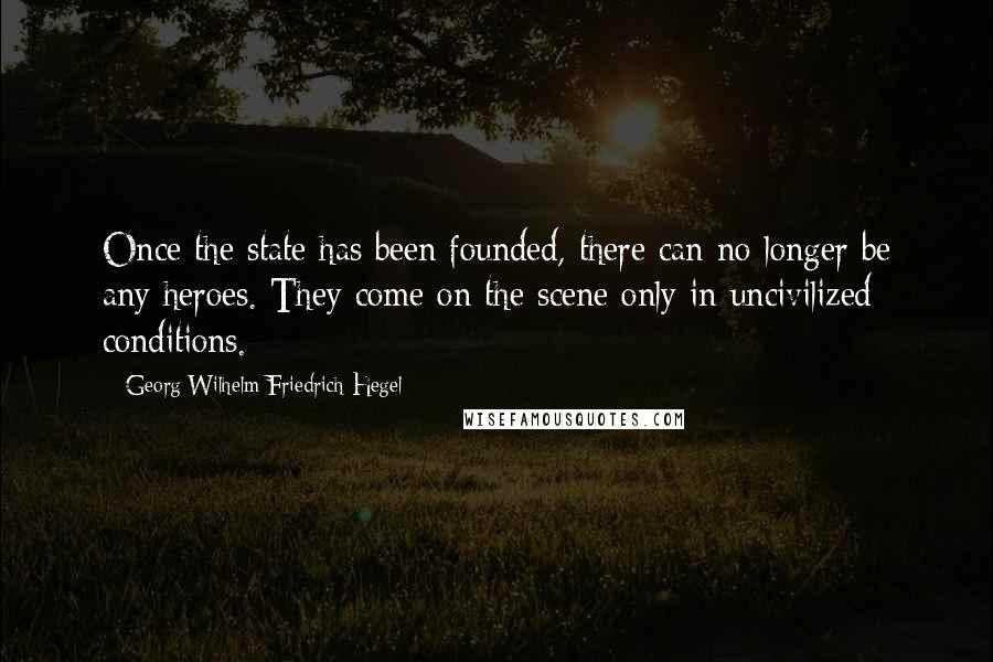 Georg Wilhelm Friedrich Hegel Quotes: Once the state has been founded, there can no longer be any heroes. They come on the scene only in uncivilized conditions.