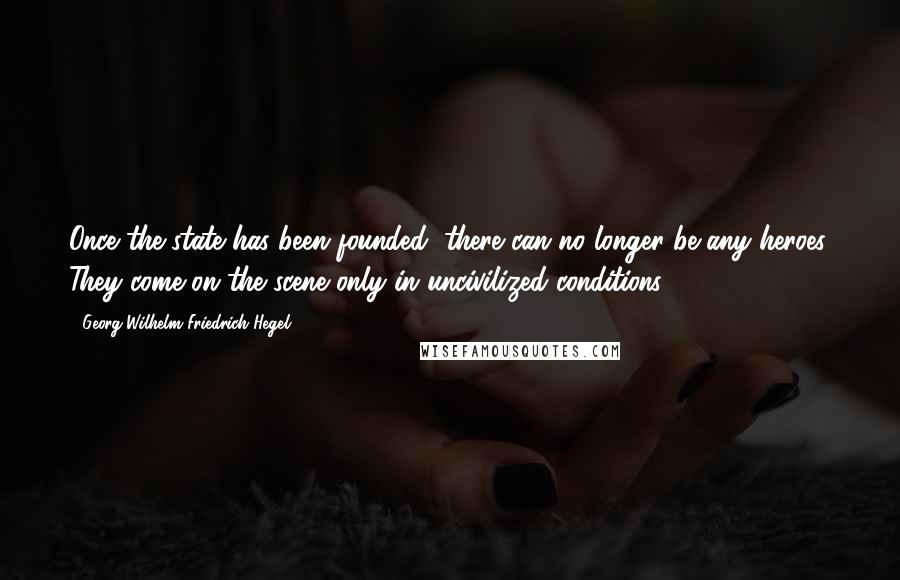 Georg Wilhelm Friedrich Hegel Quotes: Once the state has been founded, there can no longer be any heroes. They come on the scene only in uncivilized conditions.