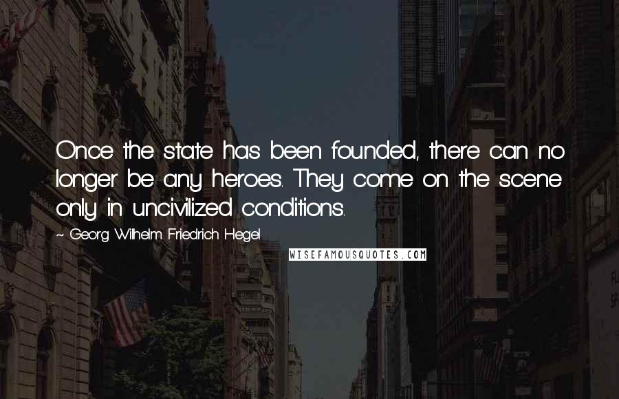 Georg Wilhelm Friedrich Hegel Quotes: Once the state has been founded, there can no longer be any heroes. They come on the scene only in uncivilized conditions.