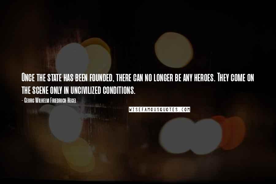 Georg Wilhelm Friedrich Hegel Quotes: Once the state has been founded, there can no longer be any heroes. They come on the scene only in uncivilized conditions.