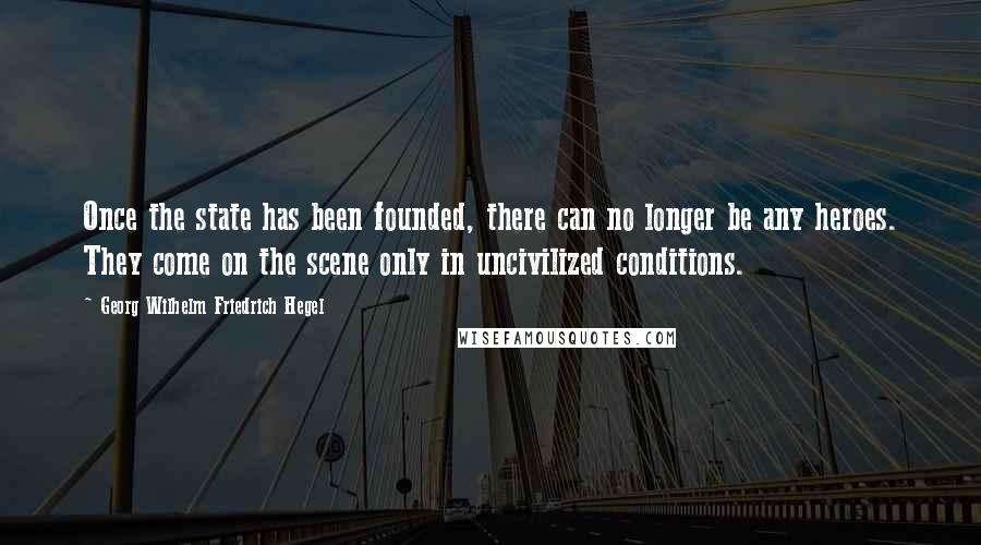 Georg Wilhelm Friedrich Hegel Quotes: Once the state has been founded, there can no longer be any heroes. They come on the scene only in uncivilized conditions.