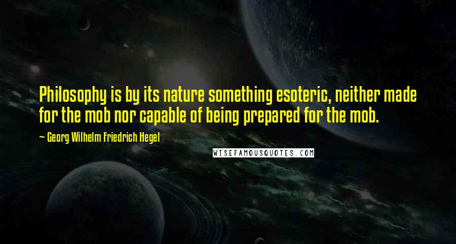 Georg Wilhelm Friedrich Hegel Quotes: Philosophy is by its nature something esoteric, neither made for the mob nor capable of being prepared for the mob.