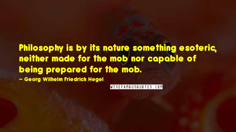 Georg Wilhelm Friedrich Hegel Quotes: Philosophy is by its nature something esoteric, neither made for the mob nor capable of being prepared for the mob.