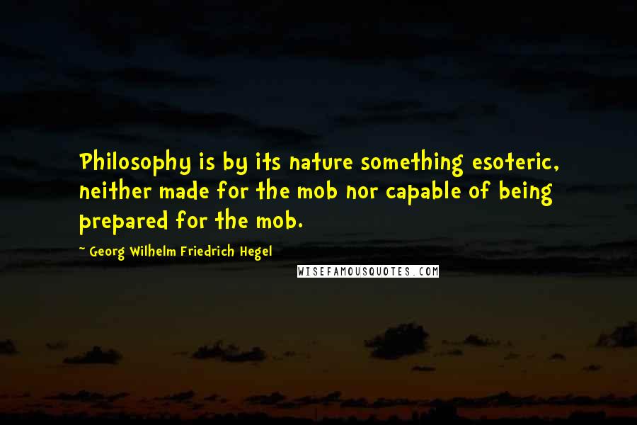 Georg Wilhelm Friedrich Hegel Quotes: Philosophy is by its nature something esoteric, neither made for the mob nor capable of being prepared for the mob.