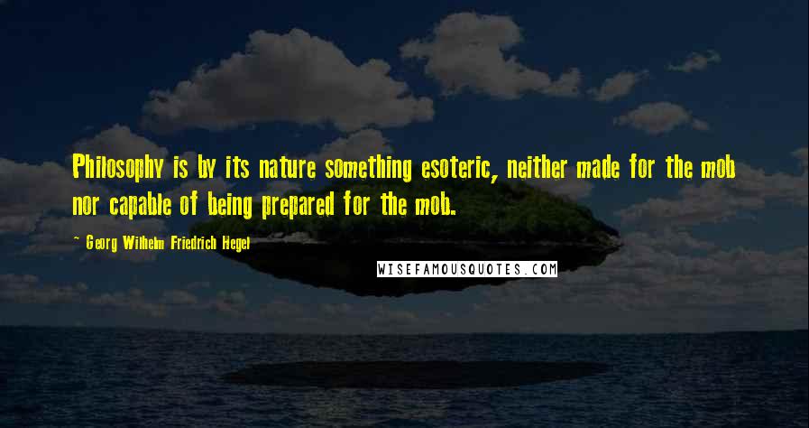 Georg Wilhelm Friedrich Hegel Quotes: Philosophy is by its nature something esoteric, neither made for the mob nor capable of being prepared for the mob.