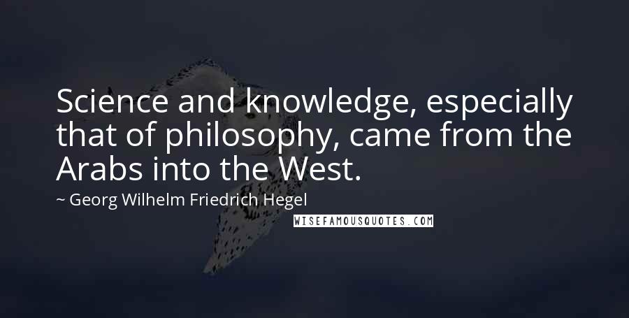 Georg Wilhelm Friedrich Hegel Quotes: Science and knowledge, especially that of philosophy, came from the Arabs into the West.