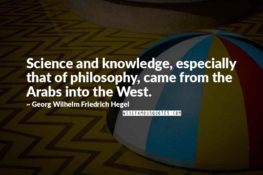 Georg Wilhelm Friedrich Hegel Quotes: Science and knowledge, especially that of philosophy, came from the Arabs into the West.