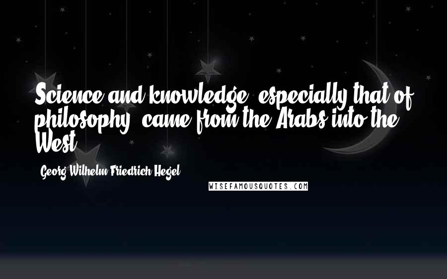 Georg Wilhelm Friedrich Hegel Quotes: Science and knowledge, especially that of philosophy, came from the Arabs into the West.