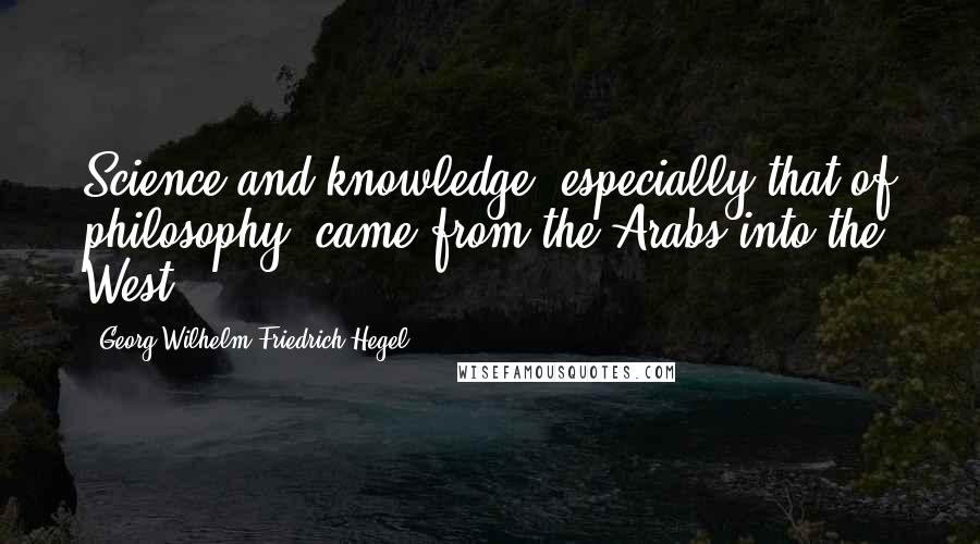 Georg Wilhelm Friedrich Hegel Quotes: Science and knowledge, especially that of philosophy, came from the Arabs into the West.
