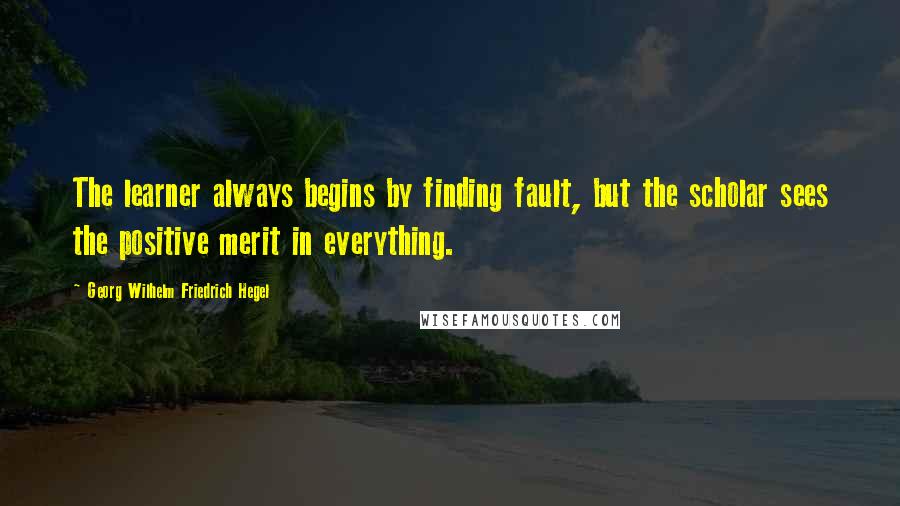 Georg Wilhelm Friedrich Hegel Quotes: The learner always begins by finding fault, but the scholar sees the positive merit in everything.