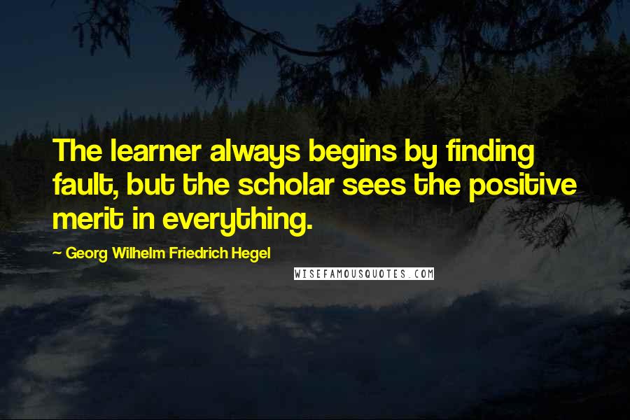 Georg Wilhelm Friedrich Hegel Quotes: The learner always begins by finding fault, but the scholar sees the positive merit in everything.