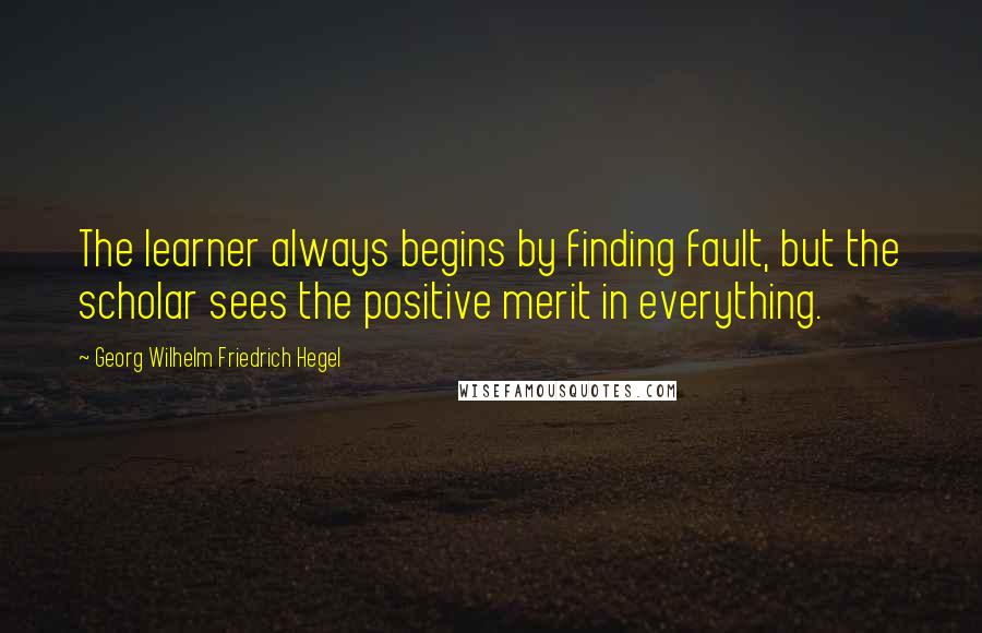 Georg Wilhelm Friedrich Hegel Quotes: The learner always begins by finding fault, but the scholar sees the positive merit in everything.