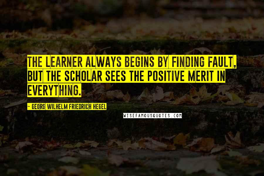 Georg Wilhelm Friedrich Hegel Quotes: The learner always begins by finding fault, but the scholar sees the positive merit in everything.