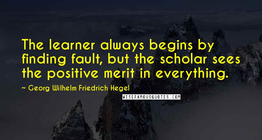 Georg Wilhelm Friedrich Hegel Quotes: The learner always begins by finding fault, but the scholar sees the positive merit in everything.