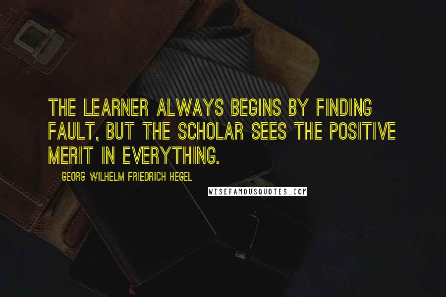 Georg Wilhelm Friedrich Hegel Quotes: The learner always begins by finding fault, but the scholar sees the positive merit in everything.