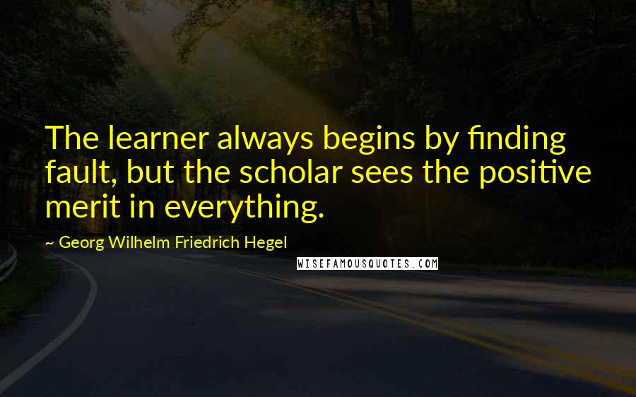 Georg Wilhelm Friedrich Hegel Quotes: The learner always begins by finding fault, but the scholar sees the positive merit in everything.