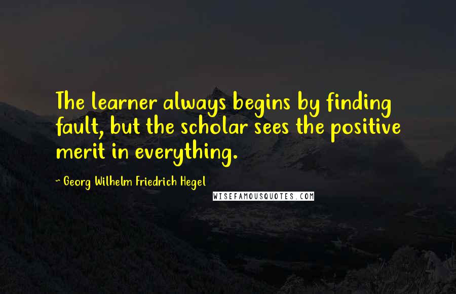 Georg Wilhelm Friedrich Hegel Quotes: The learner always begins by finding fault, but the scholar sees the positive merit in everything.