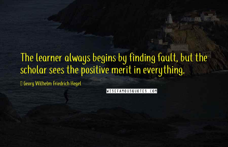 Georg Wilhelm Friedrich Hegel Quotes: The learner always begins by finding fault, but the scholar sees the positive merit in everything.