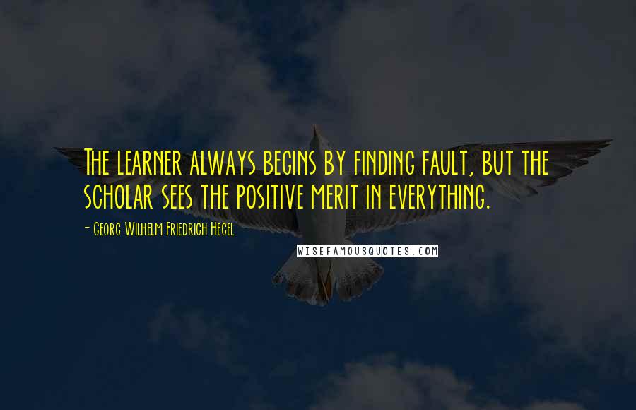 Georg Wilhelm Friedrich Hegel Quotes: The learner always begins by finding fault, but the scholar sees the positive merit in everything.