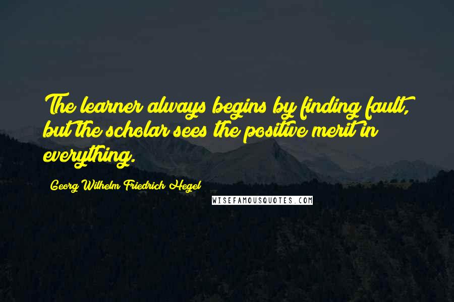 Georg Wilhelm Friedrich Hegel Quotes: The learner always begins by finding fault, but the scholar sees the positive merit in everything.