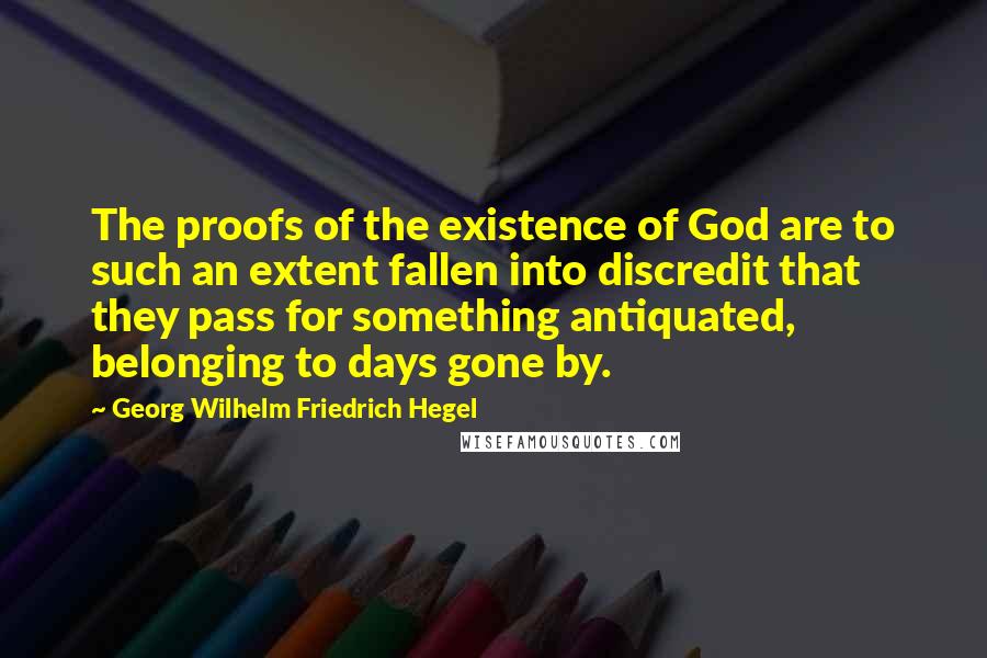 Georg Wilhelm Friedrich Hegel Quotes: The proofs of the existence of God are to such an extent fallen into discredit that they pass for something antiquated, belonging to days gone by.