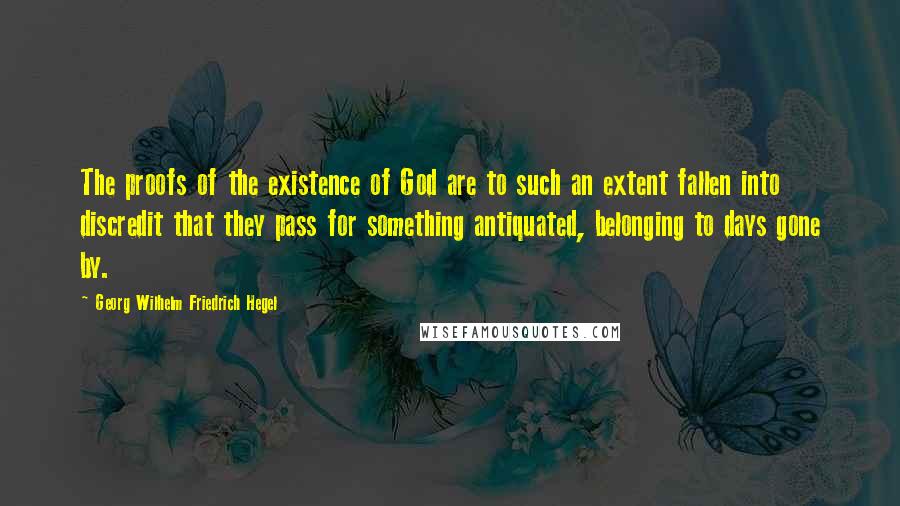 Georg Wilhelm Friedrich Hegel Quotes: The proofs of the existence of God are to such an extent fallen into discredit that they pass for something antiquated, belonging to days gone by.