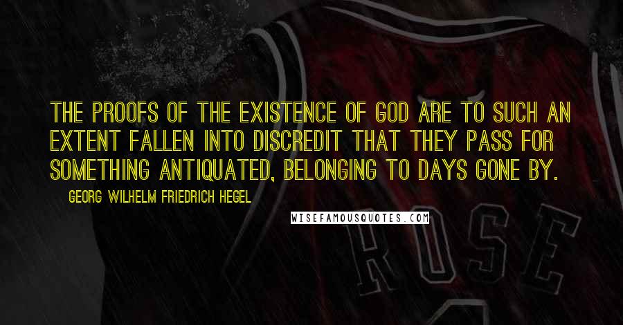 Georg Wilhelm Friedrich Hegel Quotes: The proofs of the existence of God are to such an extent fallen into discredit that they pass for something antiquated, belonging to days gone by.