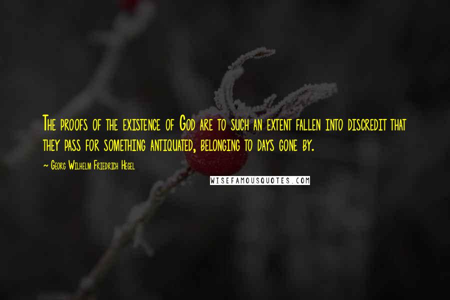 Georg Wilhelm Friedrich Hegel Quotes: The proofs of the existence of God are to such an extent fallen into discredit that they pass for something antiquated, belonging to days gone by.