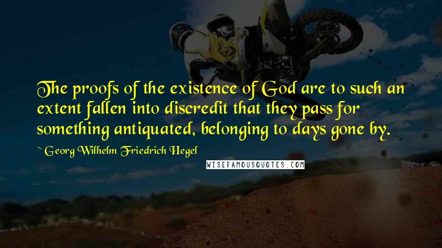 Georg Wilhelm Friedrich Hegel Quotes: The proofs of the existence of God are to such an extent fallen into discredit that they pass for something antiquated, belonging to days gone by.